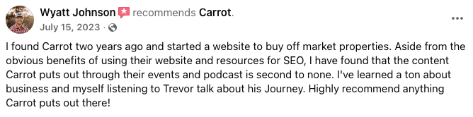 Carrot website review from Wyatt Johnson: “I found Carrot two years ago and started a website to buy off market properties. Aside from the obvious benefits of using their website and resources for SEO, I have found that the content Carrot puts out through their events and podcast is second to none. Highly recommend anything Carrot puts out there!”
