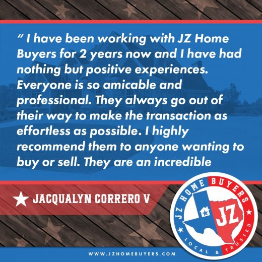 "I have been working with JZ Home Buyers for 2 years now and I have had nothing but positive experiences. Everyone is so amicable and professional. They always go out of their way to make the transactions as effortless as possible. Highly recommend them to anyone wanting to buy or sell. They are incredible."