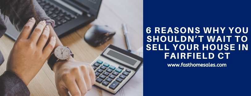 6 Reasons Why You Shouldn’t Wait To Sell Your House in Fairfield CT