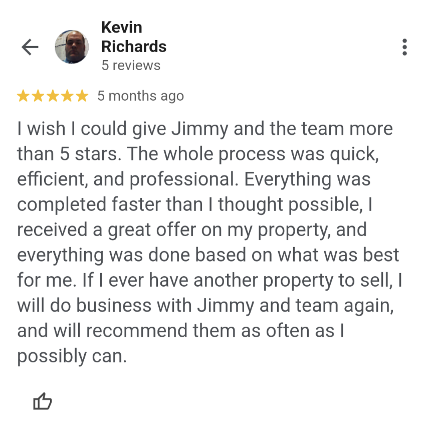 A Google review from Kevin Richards: "I wish I could give Jimmy and the team more than 5 stars. The whole process was quick, efficient, and professional. Everything was completed faster than I thought possible, I received a great offer on my property, and everything was done based on what was best for me. If I ever have another property to sell, I will do business with Jimmy and team again, and will recommend them as often as I possibly can."