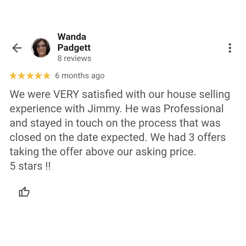 A Google review from Wanda Padgett: "We were VERY satisfied with our house selling experience with Jimmy. He was Professional and stayed in touch on the process that was closed on the date expected. We had 3 offers taking the offer above our asking price. 5 stars !!"
