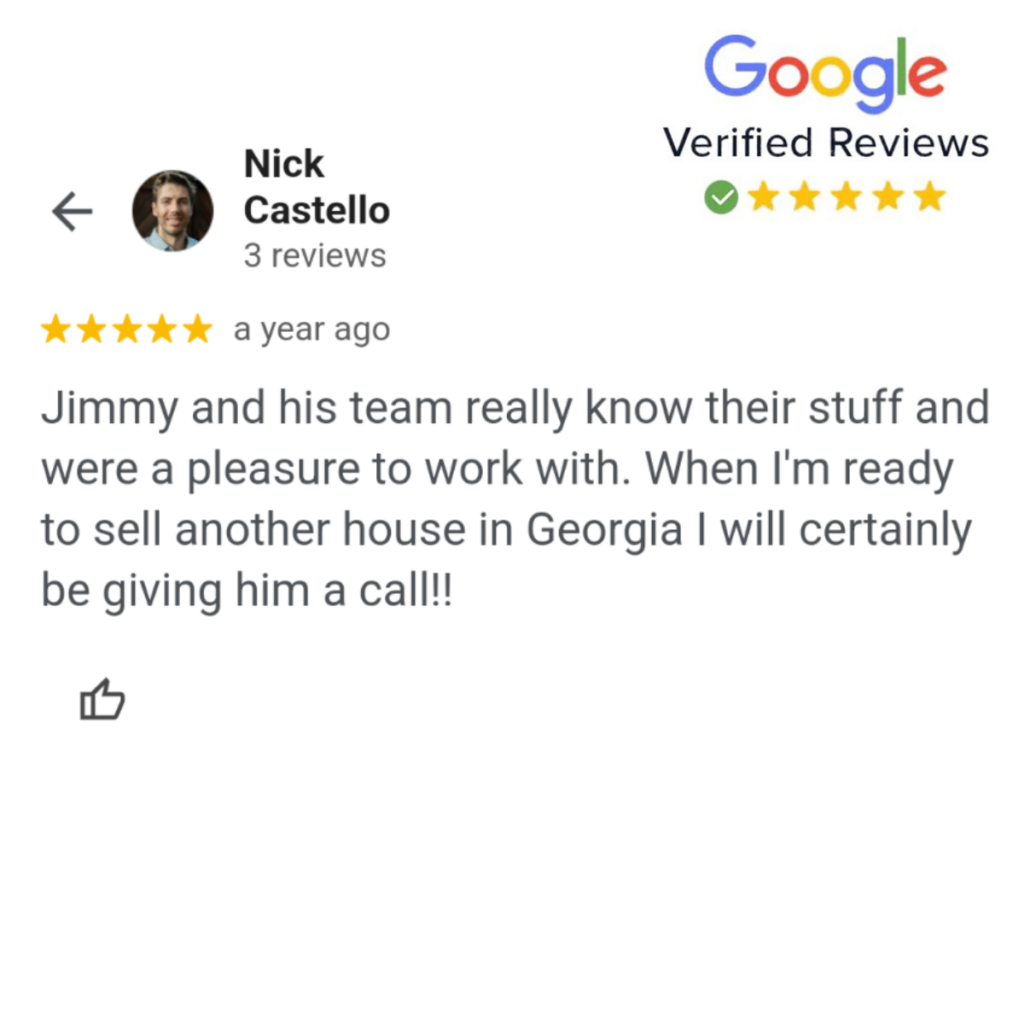 A Google review from Nick Castello: "Jimmy and his team really know their stuff and were a pleasure to work with. When I'm ready to sell another house in Georgia I will certainly be giving him a call!!"