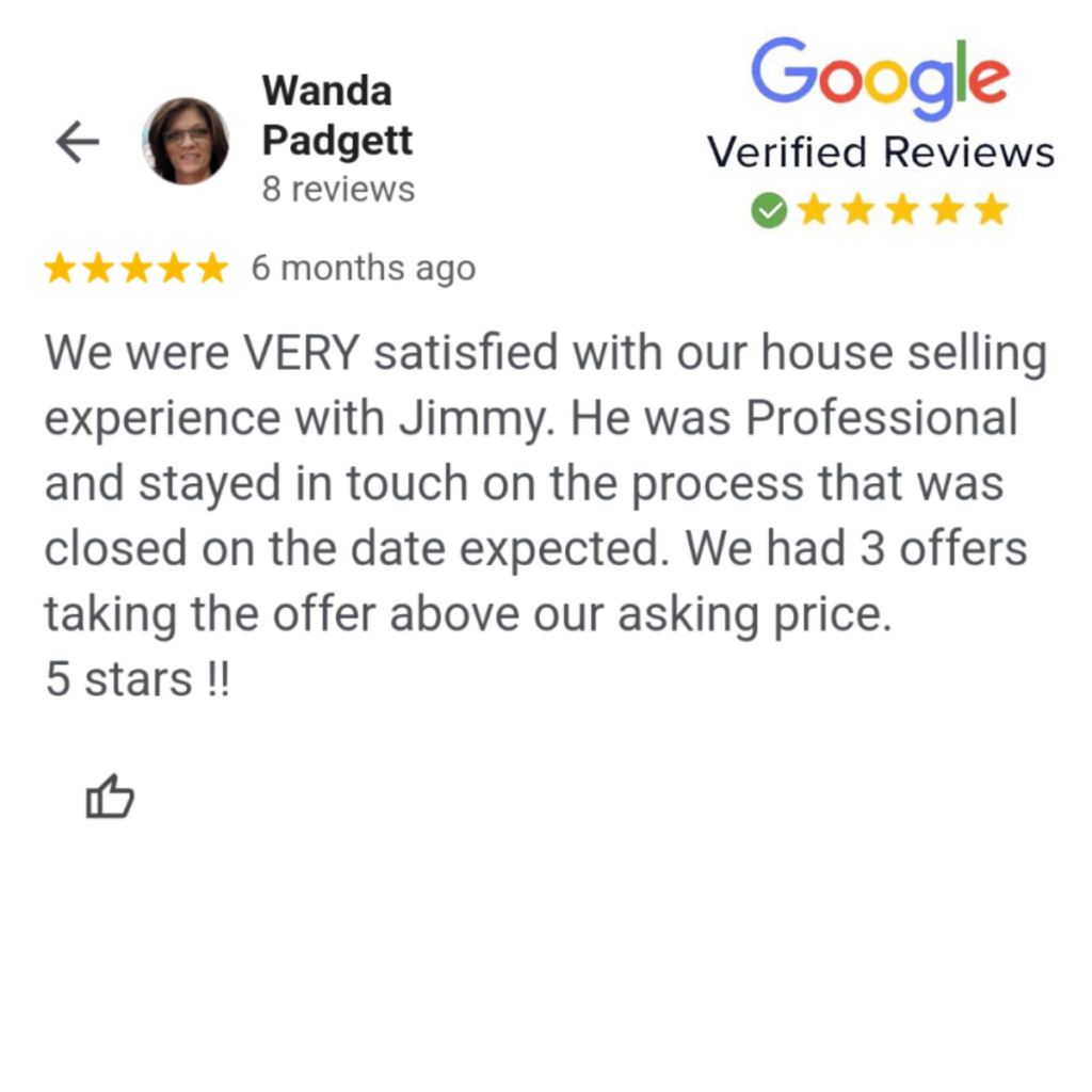 A Google review from Wanda Padgett: "We were VERY satisfied with our house selling experience with Jimmy. He was Professional and stayed in touch on the process that was closed on the date expected. We had 3 offers taking the offer above our asking price. 5 stars !!"