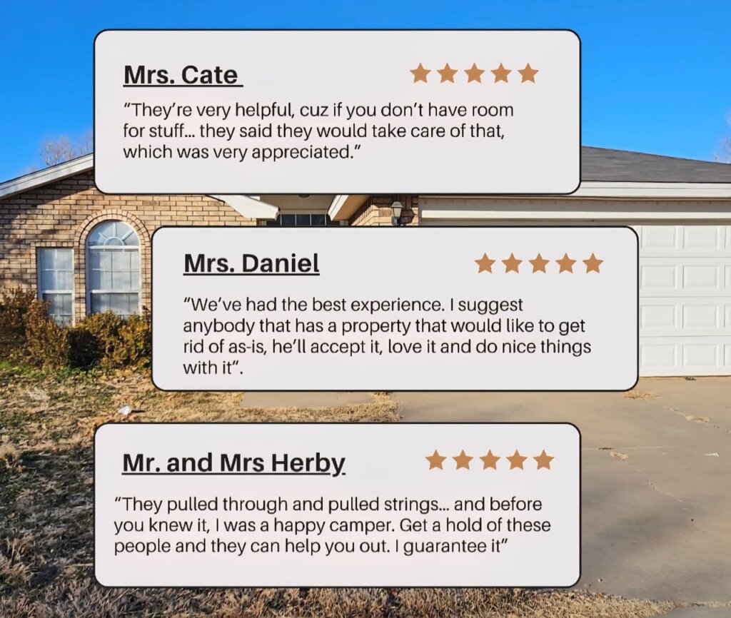 Graphic featuring three homeowner testimonials for Electrum Properties displayed over the background of a tan brick house with a white garage door.
Mrs. Cate: “They’re very helpful, cuz if you don’t have room for stuff... they said they would take care of that, which was very appreciated.” (5 stars)
Mrs. Daniel: “We’ve had the best experience. I suggest anybody that has a property that would like to get rid of as-is, he’ll accept it, love it and do nice things with it.” (5 stars)
Mr. and Mrs. Herby: “They pulled through and pulled strings... and before you knew it, I was a happy camper. Get a hold of these people and they can help you out. I guarantee it.” (5 stars)
All testimonials include five gold stars and are framed in rounded white boxes with black text.