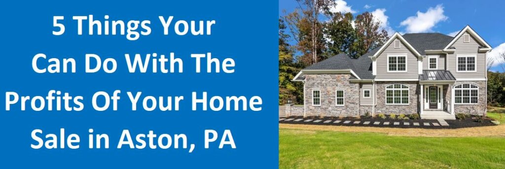 5 Things Your Can Do With The Profits of Your Home Sale in Aston, PA