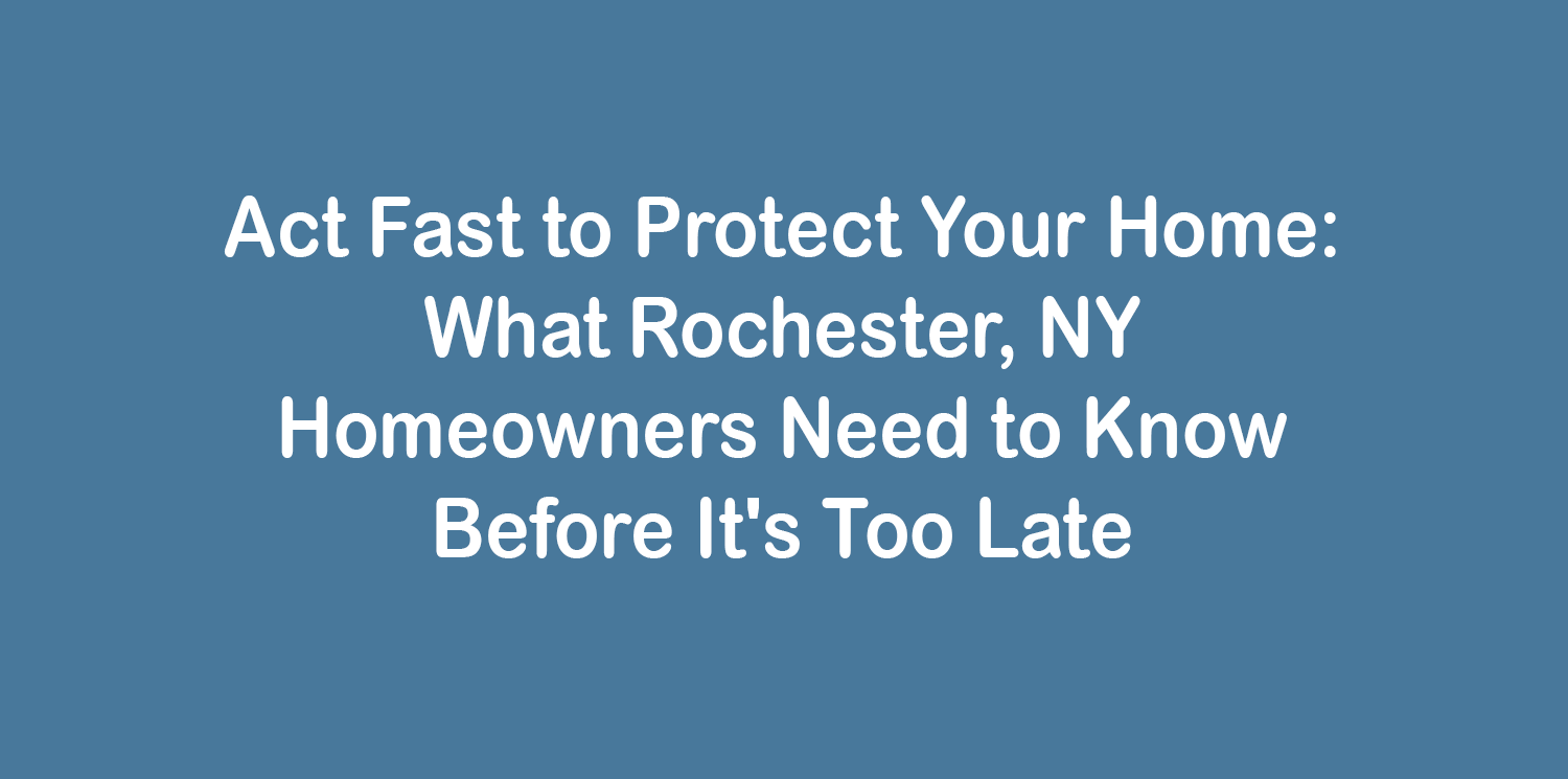 Act Fast to Protect Your Home: What Rochester, NY Homeowners Need to Know Before It's Too Late