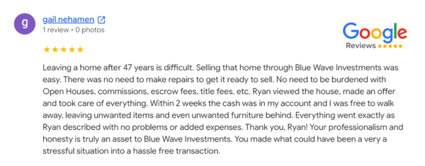 Blue Wave Investments customer testimonial from Gail Nehamen. Blue Wave Home Buyers helped a homeowner in Southern California sell their home without the hassle of open houses, commissions, escrow fees, title fees, etc. Within 2 weeks Gail had cash in their account and everything was exactly as described without problems or expectations.