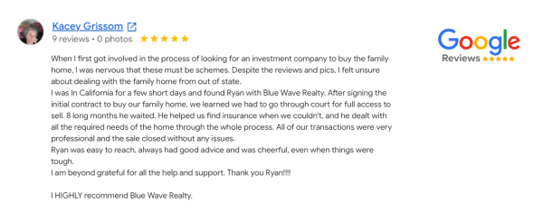 Blue Wave Investments customer testimonial from Kacey Grissom. Blue Wave Home Buyers helped a homeowner in Southern California sell their family home from out of state. Ryan from Blue Wave helped the family in their special case, find insurance and work through their legal matters on the home for 8 months while dealing with all the required needs of the home throughout the process. Blue Wave is easy to reach and they provide no obligation, free advice and consultations. Kacey said she "HIGHLY recommends Blue Wave Investments" also known as Blue Wave Home Buyers in Southern California.