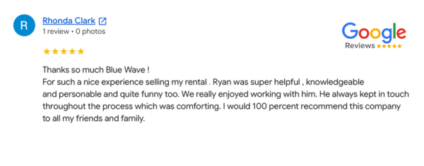 Blue Wave Investments customer testimonial from Rhonda Clark. Blue Wave Home Buyers helped a homeowner in Southern California sell their rental home and really enjoyed working with Ryan from Blue Wave. Rhonda Clark said they "would 100 percent recommend Blue Wave to all friends and family."