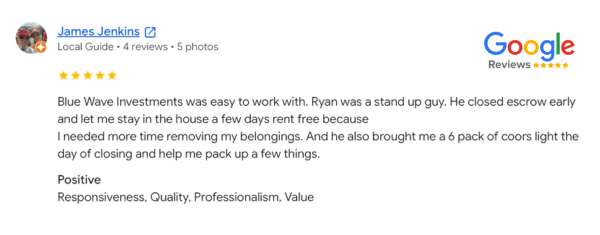 Blue Wave Investments customer testimonial from James Jenkins. Blue Wave Home Buyers helped a homeowner in Southern California sell their home and close escrow early, while letting them stay in their house a few days rent free. They appreciated the moving gift from Blue Wave and assistance packing up their things.