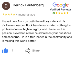 google review Derrick. I have known Buck on both the military side and his civilian endeavors. Buck has demonstrated nothing but professionalism, high integrity, and character. His passion is evident in how he addresses your questions and concerns. He is a true leader in the community and is making this world better.