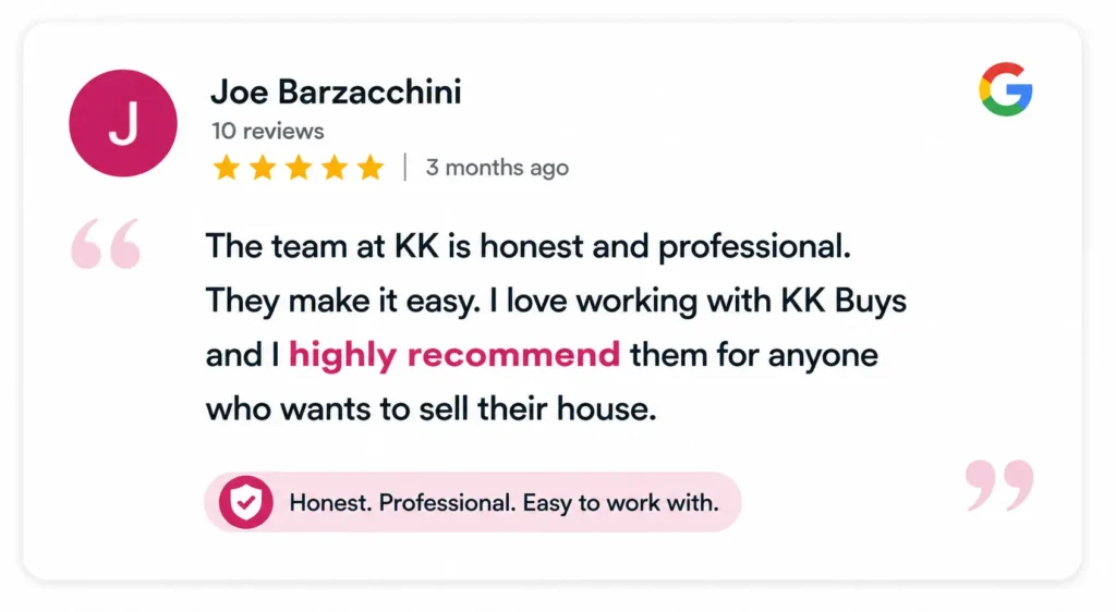 The team at KK is honest and professional. They make it easy. I love working with KK Buys and I highly recommend them for anyone who wants to sell their house. - Joe Barzacchini-