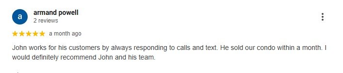 John works for his customers by always responding to calls and text. He sold our condo within a month. I would definitely recommend John and his team.