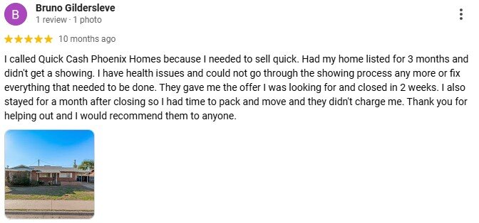 I called Quick Cash Phoenix Homes because I needed to sell quick. Had my home listed for 3 months and didn't get a showing. I have health issues and could not go through the showing process any more or fix everything that needed to be done. They gave me the offer I was looking for and closed in 2 weeks. I also stayed for a month after closing so I had time to pack and move and they didn't charge me. Thank you for helping out and I would recommend them to anyone.