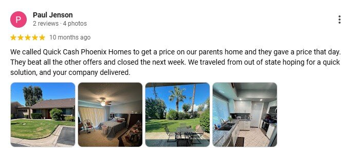 We called Quick Cash Phoenix Homes to get a price on our parents home and they gave a price that day. They beat all the other offers and closed the next week. We traveled from out of state hoping for a quick solution, and your company delivered.