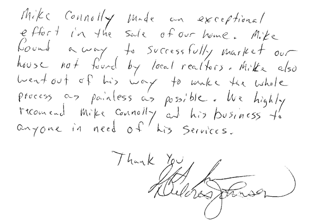 Handwritten testimonial note regarding cash for home services by Mike Connolly for Jeff and Delores Johnson saying, "Mike Connolly made an exceptional effort in the  sale of our home. Mike found a way to successfully market our house not found by local realtors. Mike also went out of his way to make the whole process          as painless as possible. We highly recommend Mike Connolly and his business to anyone in need of his services.
Thank You,
Jeff & Delores Johnson"