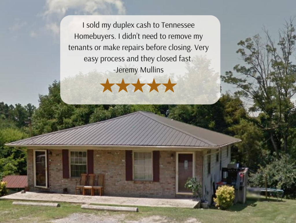 I sold my duplex cash to Tennessee Homebuyers. I didn’t need to remove my tenants or make repairs before closing. Very easy process and they closed fast.